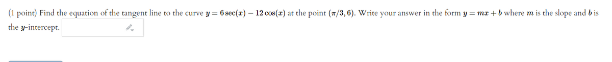 (1 point) Find the equation of the tangent line to the curve y= 6 sec(x) – 12 cos(x) at the point (7/3,6). Write your answer in the form y = mx + b where m is the slope and b is
the y-intercept.
