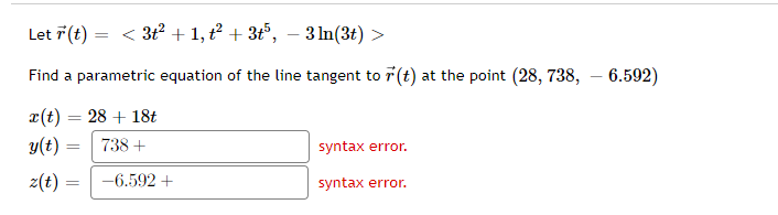 Let 7 (t) =
< 3t? + 1, t? + 3t°, – 3 In(3t) >
Find a parametric equation of the line tangent to r(t) at the point (28, 738, – 6.592)
x(t) = 28 + 18t
%3D
y(t)
738 +
syntax error.
z(t)
-6.592 +
syntax error.
