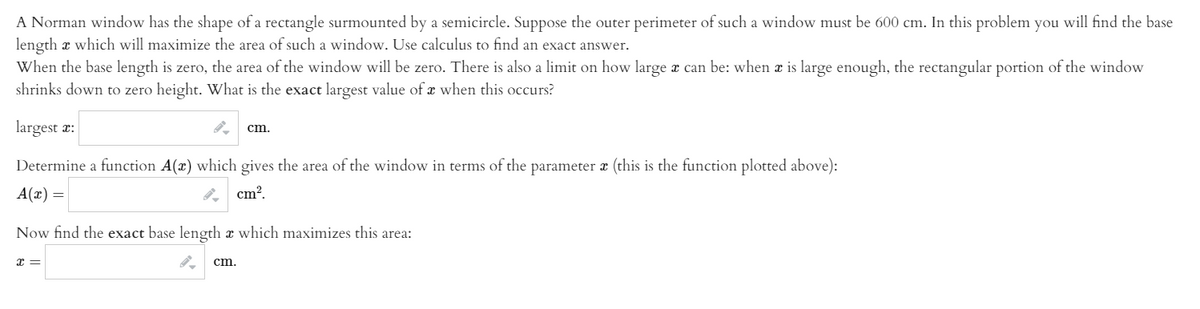 A Norman window has the shape of a rectangle surmounted by a semicircle. Suppose the outer perimeter of such a window must be 600 cm. In this problem you will find the base
length x which will maximize the area of such a window. Use calculus to find an exact answer.
When the base length is zero, the area of the window will be zero. There is also a limit on how large x can be: when a is large enough, the rectangular portion of the window
shrinks down to zero height. What is the exact largest value ofx when this occurs?
largest æ:
cm,
Determine a function A(x) which gives the area of the window in terms of the parameter a (this is the function plotted above):
A(x) =
cm?.
Now find the exact base length x which maximizes this area:
cm.
