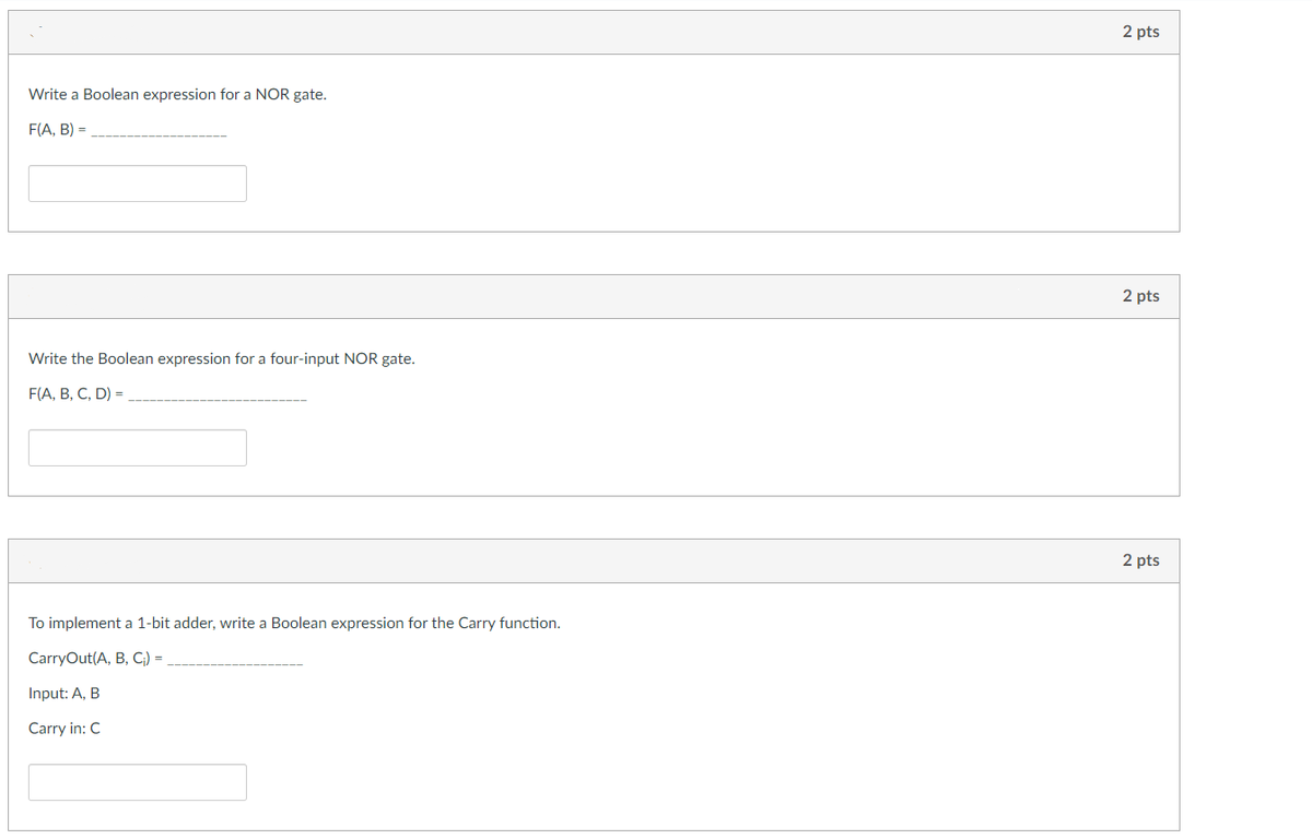 Write a Boolean expression for a NOR gate.
F(A, B) =
Write the Boolean expression for a four-input NOR gate.
F(A, B, C, D) =
To implement a 1-bit adder, write a Boolean expression for the Carry function.
CarryOut(A, B, C;) =
Input: A, B
Carry in: C
2 pts
2 pts
2 pts
