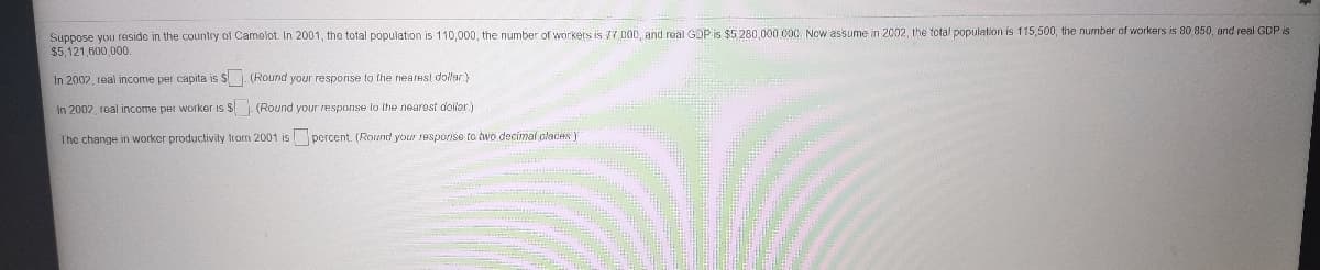 Suppose you reside in the country of Camelot. In 2001, the total population is 110,000, the number of workers is 77 000, and real GDP is $5 280,000 000, Now assume in 2002, the total population is 115,500, the number of workers is 80,850, and real GDP is
$5,121,600,000.
In 2002, real income per capita is $ . (Round your respornse to the nearest dollar.)
In 2002 real income per worker is $. (Round your response lo the near9st doller)
The change in worker productivily from 2001 is percent. (Round your response to two decimal claces)
