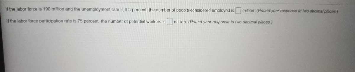 If the labor force is 190 million and the unemployment rate is 6.5 percent, the number of people considered employed is million. (Round your response to two decimal places.)
If the labor force participation rate is 75 percent, the number of potential workers is
million. (Round your response to two decimal places.)
