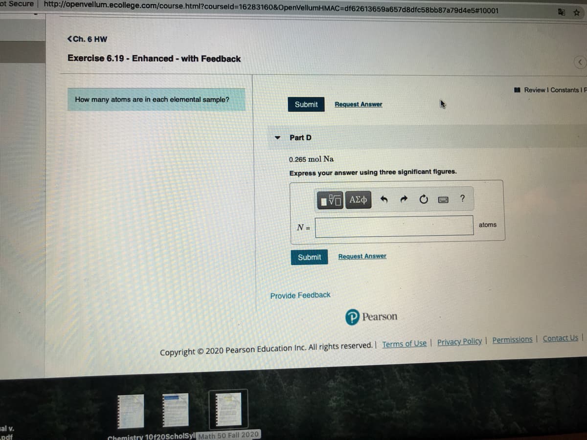 ot Secure | http://openvellum.ecollege.com/course.html?courseld%3D16283160&OpenVellumHMAC%=Ddf62613659a657d8dfc58bb87a79d4e5#10001
<Ch. 6 HW
Exercise 6.19 - Enhanced - with Feedback
I Review | Constants I E
How many atoms are in each elemental sample?
Submit
Request Answer
Part D
0.265 mol Na
Express your answer using three significant figures.
Vo AEO
atoms
N =
Submit
Request Answer
Provide Feedback
P Pearson
Copyright © 2020 Pearson Education Inc. All rights reserved.| Terms of Use l Privacy Policy I Permissions Contact Us |
al v.
pdf
Chemistry 10f20ScholSyl Math 50 Fall 2020
