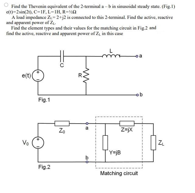 Find the Thevenin equivalent of the 2-terminal a – b in sinusoidal steady state. (Fig.1)
e(t)=2 sin(2t), C=1F, L=1H, R=½Q
A load impedance ZL= 2+j2 is connected to this 2-terminal. Find the active, reactive
and apparent power of ZL.
Find the element types and their values for the matching circuit in Fig.2 and
find the active, reactive and apparent power of Zi in this case
o a
e(t)
R.
ob
Fig.1
a
Zo
Z=jX
Vo
ZL
Y=jB
b
Fig.2
Matching circuit
