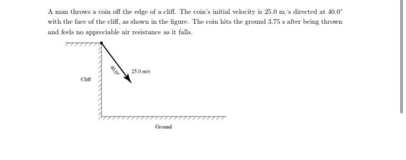 A man throws a coin off the edge of a cliff. The coin's initial velocity is 25.0 m/s directed at 40.0°
with the face of the cliff, as shown in the figure. The coin hits the ground 3.75 s after being thrown
and feels no appreciable air resistance as it falls.
25.0 m/s
Cliff
Ground
40.0
