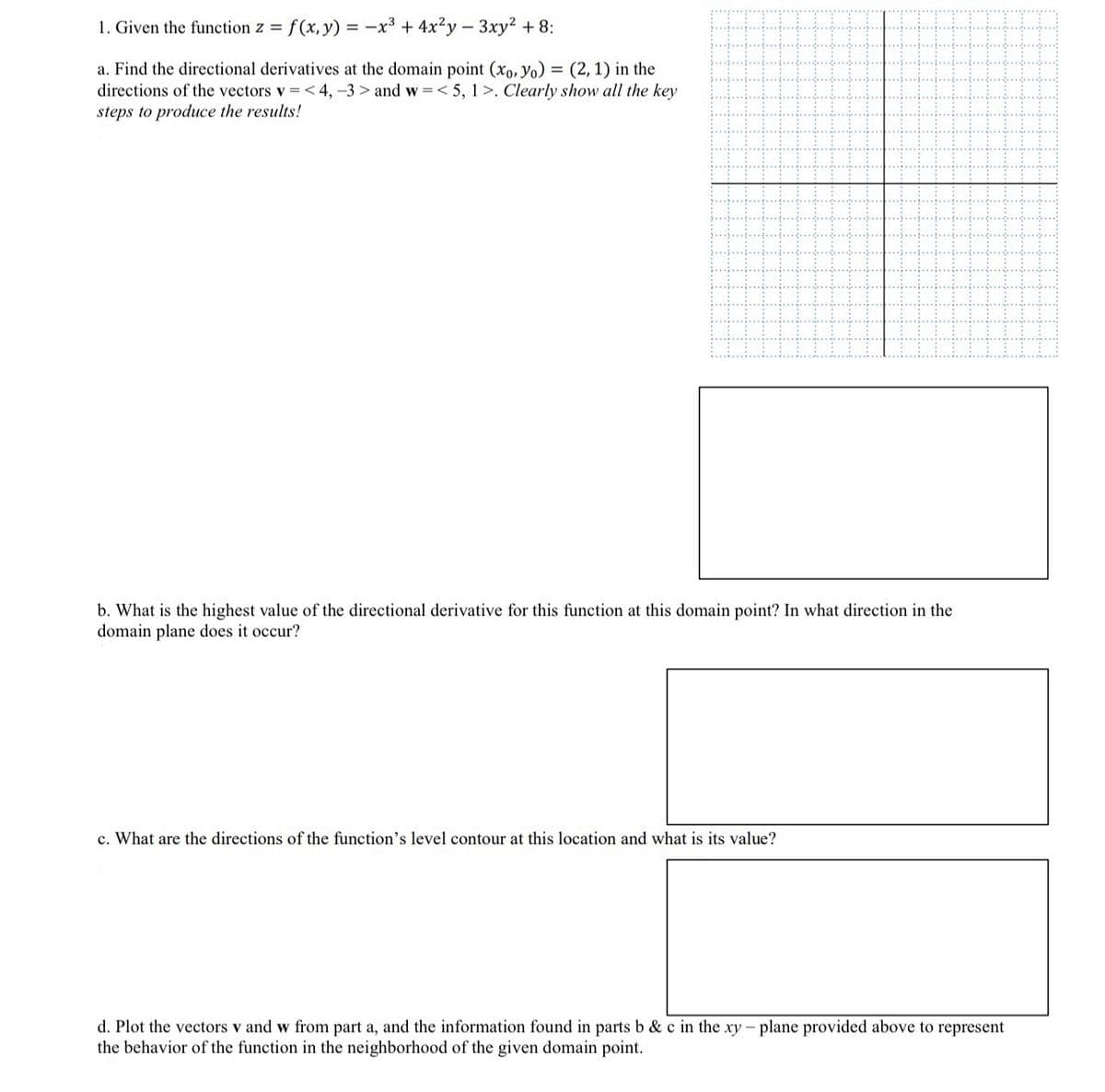 1. Given the function z = f(x, y) = -x3 + 4x²y - 3xy² +8:
a. Find the directional derivatives at the domain point (xo, yo) = (2, 1) in the
directions of the vectors v = <4, -3> and w<5, 1>. Clearly show all the key
steps to produce the results!
b. What is the highest value of the directional derivative for this function at this domain point? In what direction in the
domain plane does it occur?
c. What are the directions of the function's level contour at this location and what is its value?
d. Plot the vectors v and w from part a, and the information found in parts b & c in the xy - plane provided above to represent
the behavior of the function in the neighborhood of the given domain point.