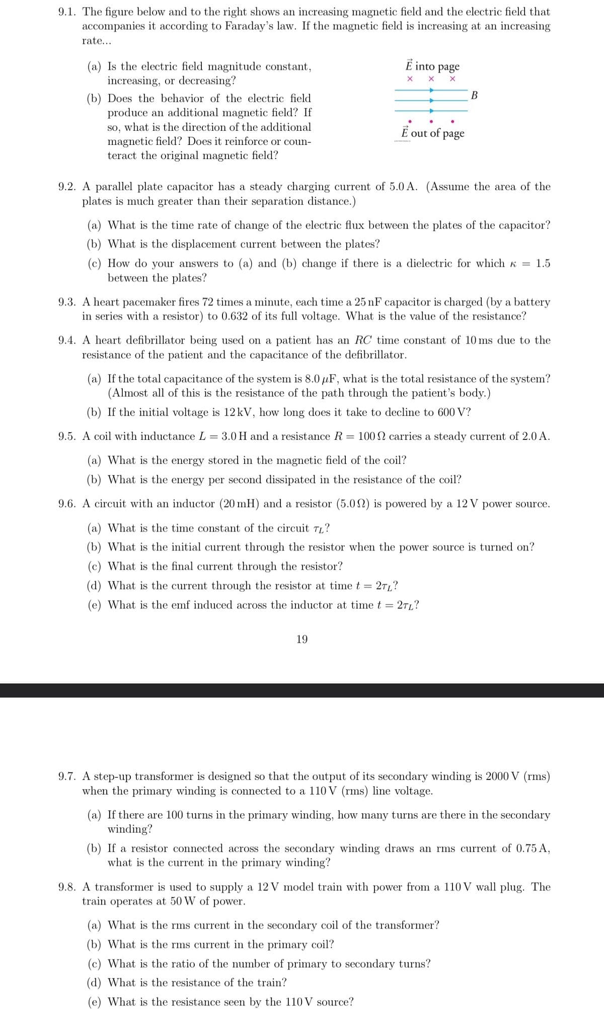 9.1. The figure below and to the right shows an increasing magnetic field and the electric field that
accompanies it according to Faraday's law. If the magnetic field is increasing at an increasing
rate....
(a) Is the electric field magnitude constant,
increasing, or decreasing?
(b) Does the behavior of the electric field
produce an additional magnetic field? If
so, what is the direction of the additional
magnetic field? Does it reinforce or coun-
teract the original magnetic field?
É into page
×
X
B
É out
of
page
9.2. A parallel plate capacitor has a steady charging current of 5.0 A. (Assume the area of the
plates is much greater than their separation distance.)
(a) What is the time rate of change of the electric flux between the plates of the capacitor?
(b) What is the displacement current between the plates?
(c) How do your answers to (a) and (b) change if there is a dielectric for which <= 1.5
between the plates?
9.3. A heart pacemaker fires 72 times a minute, each time a 25 nF capacitor is charged (by a battery
in series with a resistor) to 0.632 of its full voltage. What is the value of the resistance?
9.4. A heart defibrillator being used on a patient has an RC time constant of 10 ms due to the
resistance of the patient and the capacitance of the defibrillator.
(a) If the total capacitance of the system is 8.0 μF, what is the total resistance of the system?
(Almost all of this is the resistance of the path through the patient's body.)
(b) If the initial voltage is 12 kV, how long does it take to decline to 600 V?
9.5. A coil with inductance L = 3.0 H and a resistance R = 100 2 carries a steady current of 2.0 A.
(a) What is the energy stored in the magnetic field of the coil?
(b) What is the energy per second dissipated in the resistance of the coil?
9.6. A circuit with an inductor (20 mH) and a resistor (5.02) is powered by a 12V power source.
(a) What is the time constant of the circuit TL?
(b) What is the initial current through the resistor when the power source is turned on?
(c) What is the final current through the resistor?
(d) What is the current through the resistor at time t =
2TL?
(e) What is the emf induced across the inductor at time t = = 2TL?
19
9.7. A step-up transformer is designed so that the output of its secondary winding is 2000 V (rms)
when the primary winding is connected to a 110 V (rms) line voltage.
(a) If there are 100 turns in the primary winding, how many turns are there in the secondary
winding?
(b) If a resistor connected across the secondary winding draws an rms current of 0.75 A,
what is the current in the primary winding?
9.8. A transformer is used to supply a 12 V model train with power from a 110 V wall plug. The
train operates at 50 W of power.
(a) What is the rms current in the secondary coil of the transformer?
(b) What is the rms current in the primary coil?
(c) What is the ratio of the number of primary to secondary turns?
(d) What is the resistance of the train?
(e) What is the resistance seen by the 110V source?