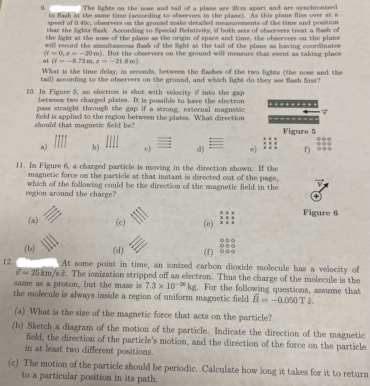 9.
The lights on the nose and tail of a plane are 20 m apart and are synchronized
to flash at the same time (according to observers in the plane). As this plane flies over at a
speed of 0.40c, observers on the ground make detailed measurements of the time and position
that the lights flash. According to Special Relativity, if both sets of observers treat a flash of
the light at the nose of the plane as the origin of space and time, the observers on the plane
will record the simultaneous flash of the light at the tail of the plane as having coordinates
(t = 0, x = -20 m). But the observers on the ground will measure that event as taking place
at (t = -8.73 m, x = -21.8 m).
What is the time delay, in seconds, between the flashes of the two lights (the nose and the
tail) according to the observers on the ground, and which light do they see flash first?
10. In Figure 5, an electron is shot with velocity into the gap
between two charged plates. It is possible to have the electron
pass straight through the gap if a strong, external magnetic
field is applied to the region between the plates. What direction
should that magnetic field be?
+++++++++
a)
b)
Figure 5
TIT
E
X X X
X X X
c)
d)
e)
X X X
f)
000
12.
11. In Figure 6, a charged particle is moving in the direction shown. If the
magnetic force on the particle at that instant is directed out of the page,
which of the following could be the direction of the magnetic field in the
region around the charge?
(a)
(b)
(c)
(d)
X X X
X X X
(e)
X X X
(f)
O O O
OOO
O O O
+
Figure 6
At some point in time, an ionized carbon dioxide molecule has a velocity of
= 25 km/s. The ionization stripped off an electron. Thus the charge of the molecule is the
same as a proton, but the mass is 7.3 x 10-26 kg. For the following questions, assume that
the molecule is always inside a region of uniform magnetic field B = -0.050 T 2.
(a) What is the size of the magnetic force that acts on the particle?
(b) Sketch a diagram of the motion of the particle. Indicate the direction of the magnetic
field, the direction of the particle's motion, and the direction of the force on the particle
in at least two different positions.
(c) The motion of the particle should be periodic. Calculate how long it takes for it to return
to a particular position in its path.