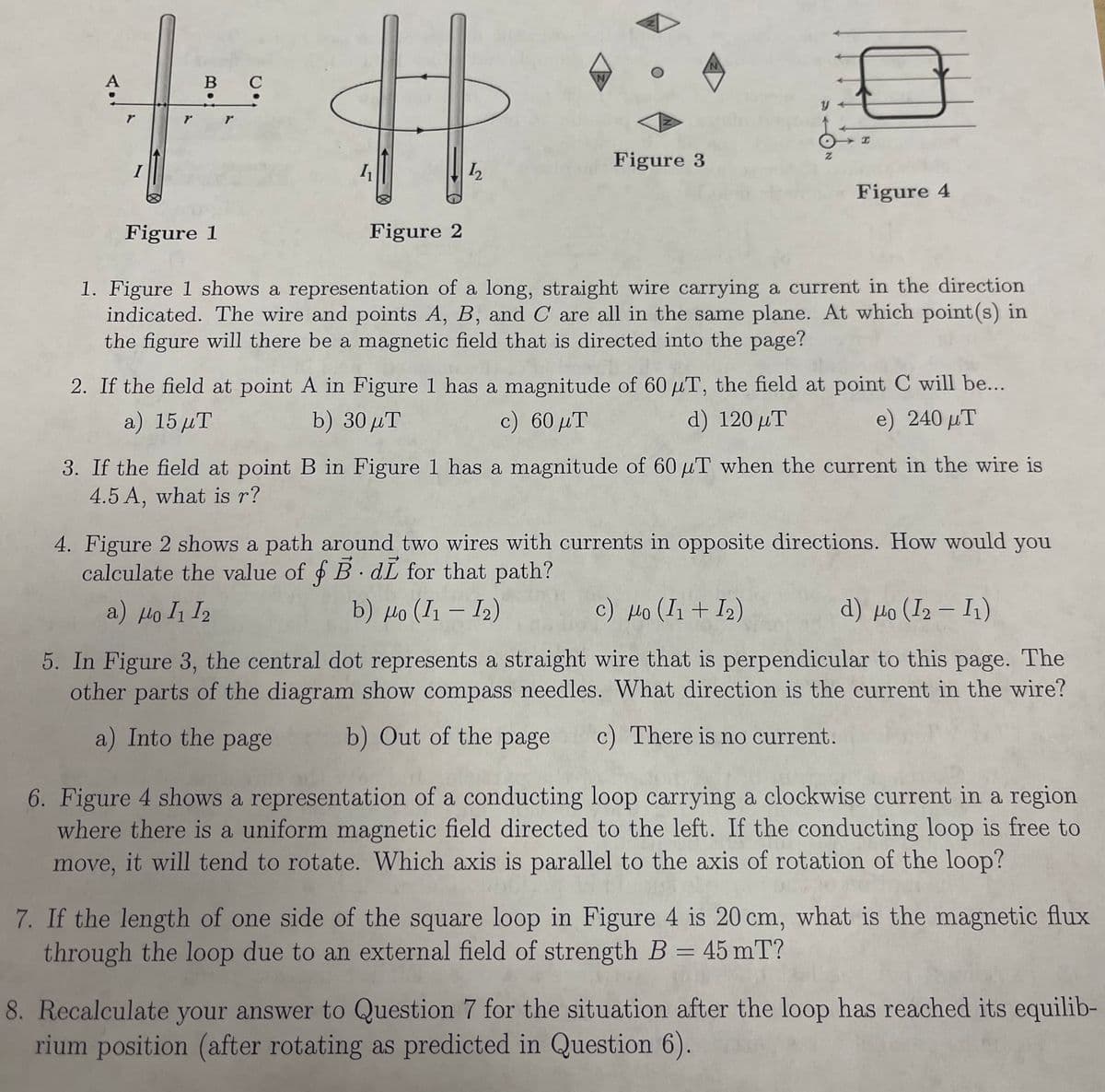 B C
土井
Figure 1
Figure 2
N
y
H
Figure 3
Z
Figure 4
1. Figure 1 shows a representation of a long, straight wire carrying a current in the direction
indicated. The wire and points A, B, and C are all in the same plane. At which point(s) in
the figure will there be a magnetic field that is directed into the page?
2. If the field at point A in Figure 1 has a magnitude of 60 μT, the field at point C will be...
a) 15 μT
b) 30 μT
c) 60 μT
d) 120 μT
e) 240 μT
3. If the field at point B in Figure 1 has a magnitude of 60 μT when the current in the wire is
4.5 A, what is r?
4. Figure 2 shows a path around two wires with currents in opposite directions. How would you
calculate the value of f B. di for that path?
α) μο 11 12
b) μο (11 - 12)
c) Ho (I1 + I2)
d) μο (12 - Ι1)
5. In Figure 3, the central dot represents a straight wire that is perpendicular to this page. The
other parts of the diagram show compass needles. What direction is the current in the wire?
b) Out of the page c) There is no current.
a) Into the page
6. Figure 4 shows a representation of a conducting loop carrying a clockwise current in a region
where there is a uniform magnetic field directed to the left. If the conducting loop is free to
move, it will tend to rotate. Which axis is parallel to the axis of rotation of the loop?
7. If the length of one side of the square loop in Figure 4 is 20 cm, what is the magnetic flux
through the loop due to an external field of strength B = 45 mT?
8. Recalculate your answer to Question 7 for the situation after the loop has reached its equilib-
rium position (after rotating as predicted in Question 6).