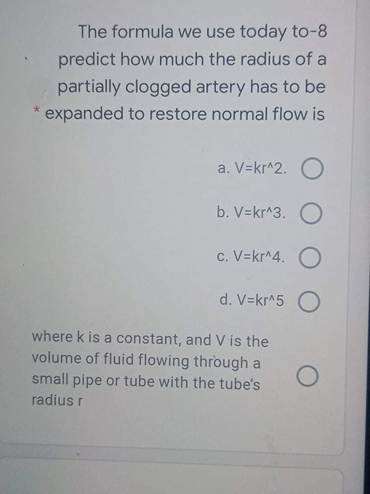 The formula we use today to-8
predict how much the radius of a
partially clogged artery has to be
expanded to restore normal flow is
a. V=kr^2. O
b. V=kr^3. O
c. V=kr^4. O
d. V=kr^5 O
where k is a constant, and V is the
volume of fluid flowing through a
small pipe or tube with the tube's
radius r
