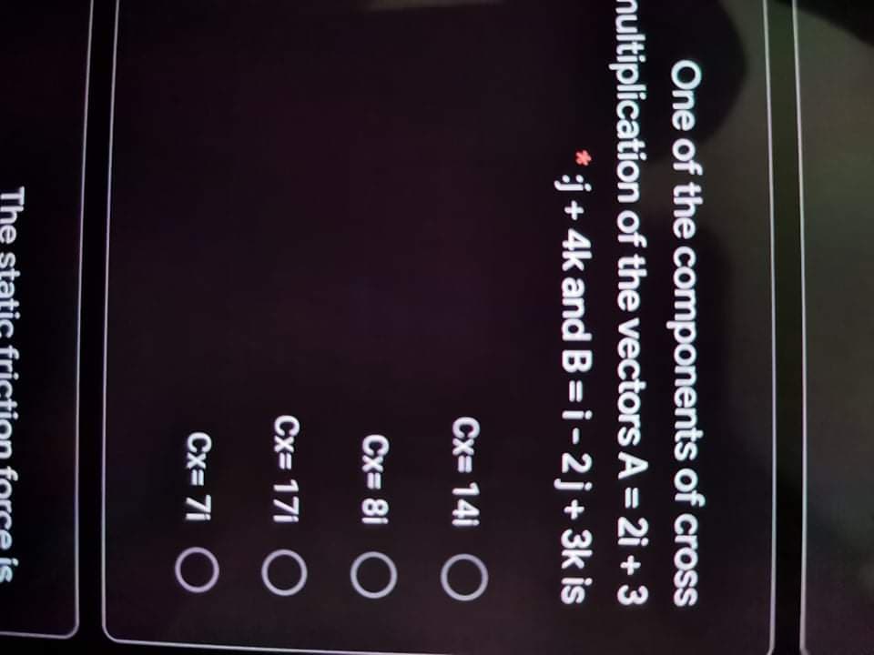 O O(
One of the components of croSS
nultiplication of the vectors A = 2i + 3
*j+ 4k and B = i-2j+ 3k is
Cx= 14i
Cx= 8i O
Cx= 17i
Cx= 7i O
The stati
