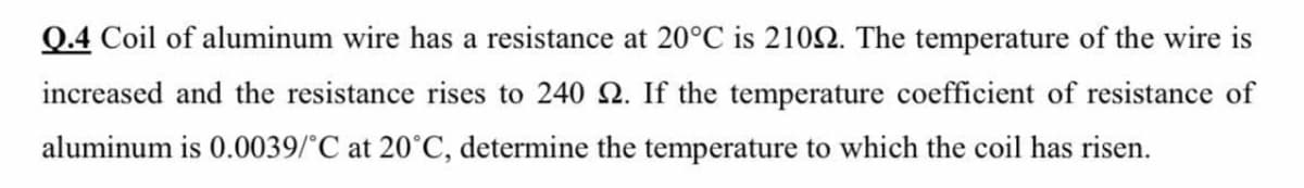 Q.4 Coil of aluminum wire has a resistance at 20°C is 2102. The temperature of the wire is
increased and the resistance rises to 240 2. If the temperature coefficient of resistance of
aluminum is 0.0039/°C at 20°C, determine the temperature to which the coil has risen.
