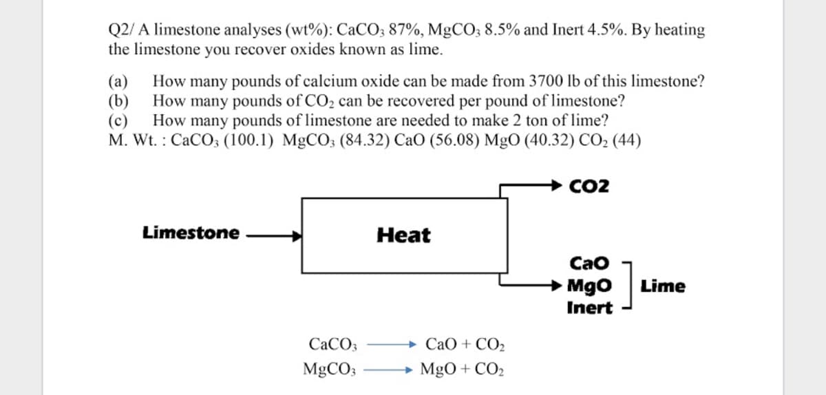 Q2/ A limestone analyses (wt%): CaCO; 87%, MgCO; 8.5% and Inert 4.5%. By heating
the limestone you recover oxides known as lime.
(a)
How many pounds of calcium oxide can be made from 3700 lb of this limestone?
(b)
How many pounds of CO2 can be recovered per pound of limestone?
(c)
How many pounds of limestone are needed to make 2 ton of lime?
M. Wt. : CaCO; (100.1) MgCO3 (84.32) CaO (56.08) MgO (40.32) CO2 (44)
+ CO2
Limestone
Heat
Cao
]
→ Mgo
Lime
Inert
CACO3
+ CaO + CO2
MGCO;
MgO + CO2
