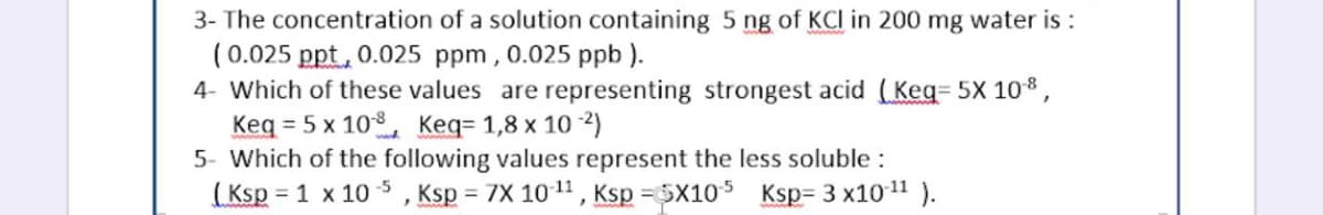 3- The concentration of a solution containing 5 ng of KCI in 200 mg water is :
(0.025 ppt, 0.025 ppm, 0.025 ppb ).
4- Which of these values are representing strongest acid (Keg= 5X 108,
Keq = 5 x 10. Keq= 1,8 x 10 2)
5- Which of the following values represent the less soluble :
(Ksp = 1 x 10 $ , Ksp = 7X 1011, Ksp =5X105 Ksp= 3 x1011 ).
