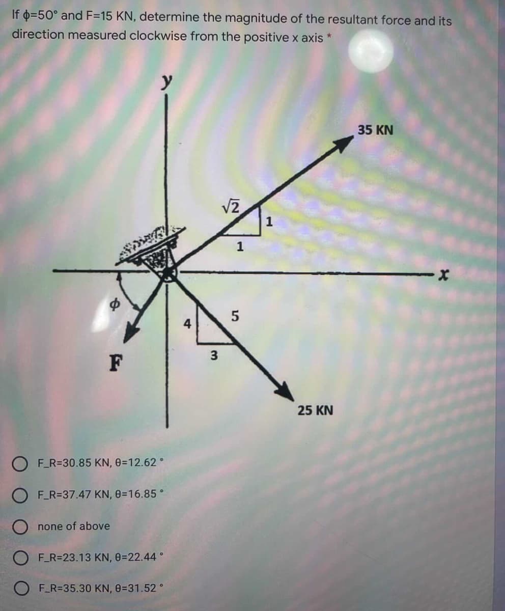 If 0=50° and F=15 KN, determine the magnitude of the resultant force and its
direction measured clockwise from the positive x axis *
y
35 KN
1
1
3
F
25 KN
O F_R=30.85 KN, 0=12.62 °
F_R=37.47 KN, 0=16.85 °
none of above
F R=23.13 KN, 0=22.44 °
F_R=35.30 KN, 0=31.52 °
