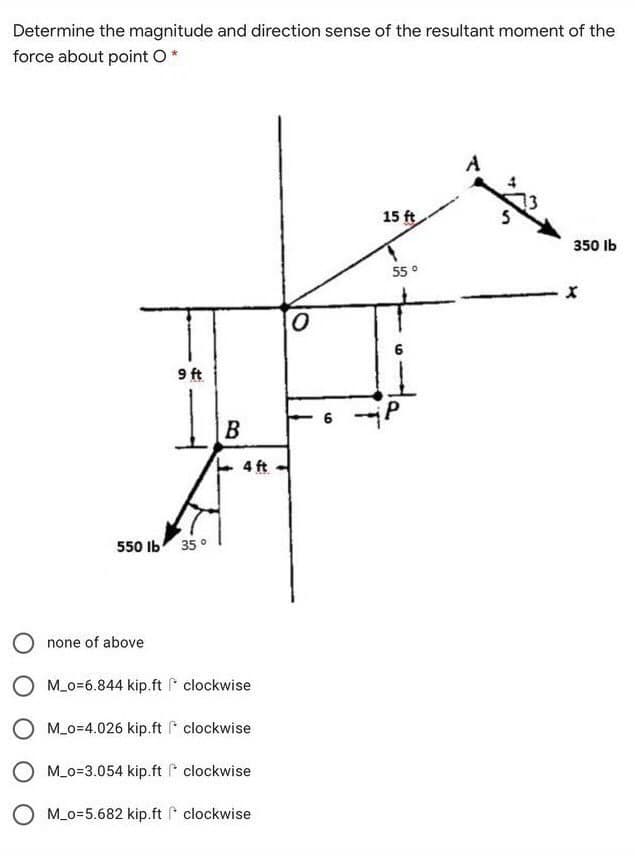 Determine the magnitude and direction sense of the resultant moment of the
force about point O*
15 ft
350 Ib
55 0
9 ft
B
6 -P
4 ft
550 Ib
35°
none of above
M_o=6.844 kip.ft P clockwise
O M_o=4.026 kip.ft * clockwise
O M_o=3.054 kip.ft clockwise
O M_o=5.682 kip.ft clockwise
