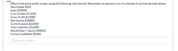 What is the gross profit margin using the following information? Remember to express it as a % and take it out two decimal places.
Year Ended 2021
Sales $25000
Cost of Sales $12000
Gross Profit $13000
Net income $18000
Current assets $22000
Total Liabilities $16000
Stockholders' Equity $30000
Current Liabilities $5000
Type your answer....