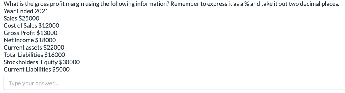 What is the gross profit margin using the following information? Remember to express it as a % and take it out two decimal places.
Year Ended 2021
Sales $25000
Cost of Sales $12000
Gross Profit $13000
Net income $18000
Current assets $22000
Total Liabilities $16000
Stockholders' Equity $30000
Current Liabilities $5000
Type your answer...