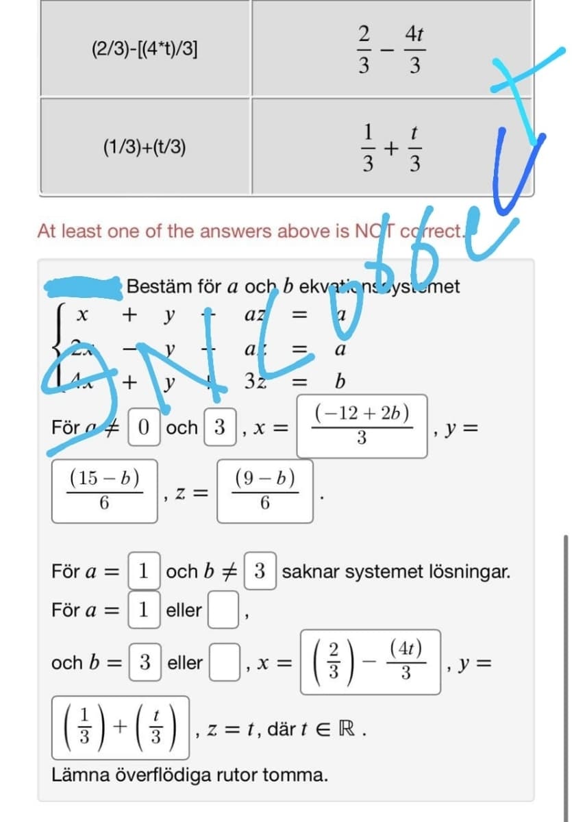 2
4t
(2/3)-[(4*t)/3]
3
3
(1/3)+(t/3)
3
3
At least one of the answers above is NOT correct.
Bestäm för a och b ekvationsystomet
+ y t
az
a
+
y
3z
b
(-12 + 26)
För a + 0 och 3
X =
y =
3
(15 – b)
(9 – b)
= Z
6.
För a =
1 och b # 3 saknar systemet lösningar.
För a = 1 eller
(4t)
och b = 3 eller
, X =
y 3D
3
(4) • (*)
3
3
z = t, där t ER.
Lämna överflödiga rutor tomma.
