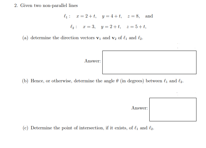 2. Given two non-parallel lines
l1: r = 2+t, y=4+t, z = 8, and
l2: x = 3, y = 2+ t, z = 5+t,
(a) determine the direction vectors vị and v2 of l1 and l2.
Answer:
(b) Hence, or otherwise, determine the angle 0 (in degrees) between l1 and l2.
Answer:
(c) Determine the point of intersection, if it exists, of l1 and l2.
