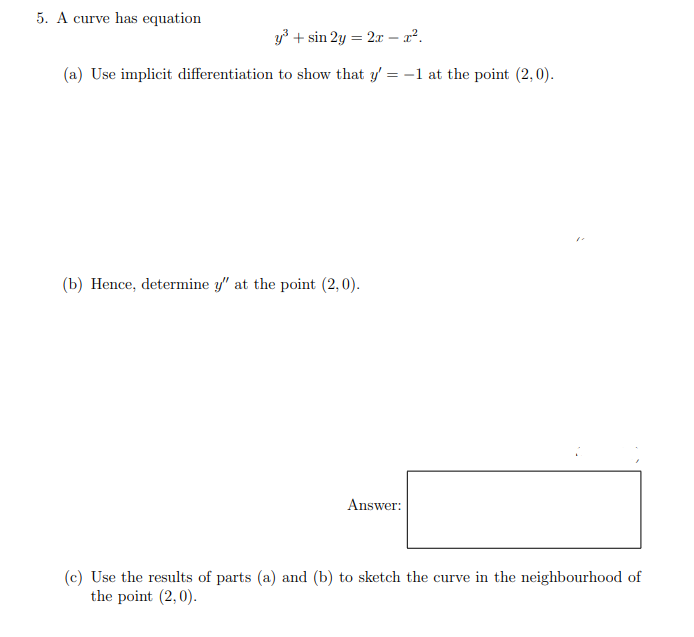 5. A curve has equation
y3 + sin 2y = 2x – x².
(a) Use implicit differentiation to show that y' = -1 at the point (2,0).
%3D
(b) Hence, determine y" at the point (2,0).
Answer:
(c) Use the results of parts (a) and (b) to sketch the curve in the neighbourhood of
the point (2,0).
