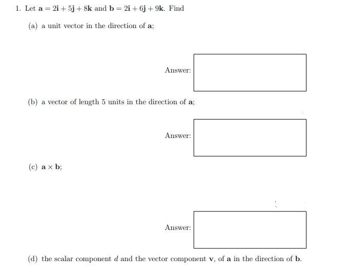 1. Let a = 2i + 5j+ 8k and b = 2i + 6j + 9k. Find
(a) a unit vector in the direction of a;
Answer:
(b) a vector of length 5 units in the direction of a;
Answer:
(c) ax b;
Answer:
(d) the scalar component d and the vector component v, of a in the direction of b.
