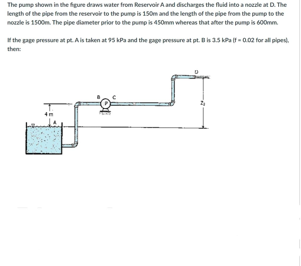 The pump shown in the figure draws water from Reservoir A and discharges the fluid into a nozzle at D. The
length of the pipe from the reservoir to the pump is 150m and the length of the pipe from the pump to the
nozzle is 1500m. The pipe diameter prior to the pump is 450mm whereas that after the pump is 600mm.
If the gage pressure at pt. A is taken at 95 kPa and the gage pressure at pt. B is 3.5 kPa (f = 0.02 for all pipes),
then:
B
4 m
