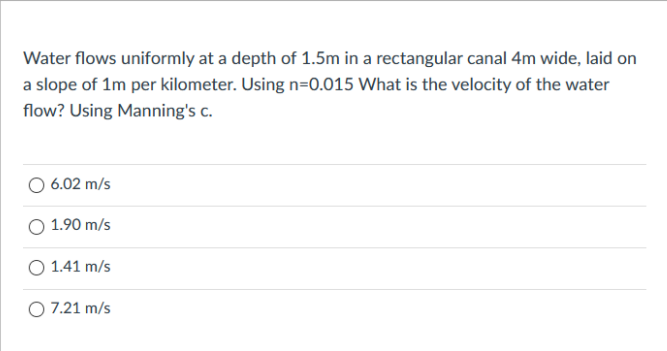 Water flows uniformly at a depth of 1.5m in a rectangular canal 4m wide, laid on
a slope of 1m per kilometer. Using n=0.015 What is the velocity of the water
flow? Using Manning's c.
6.02 m/s
O 1.90 m/s
O 1.41 m/s
O 7.21 m/s
