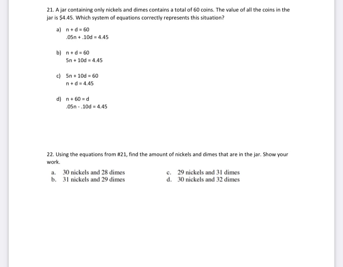 21. A jar containing only nickels and dimes contains a total of 60 coins. The value of all the coins in the
jar is $4.45. Which system of equations correctly represents this situation?
a) n+d = 60
.05n + .10d = 4,45
b) n+d = 60
5n + 10d = 4.45
c) 5n + 10d = 60
n + d = 4.45
d) n+ 60 = d
.05n - .10d = 4.45
22. Using the equations from #21, find the amount of nickels and dimes that are in the jar. Show your
work.
a.
30 nickels and 28 dimes
с.
29 nickels and 31 dimes
b. 31 nickels and 29 dimes
d. 30 nickels and 32 dimes
