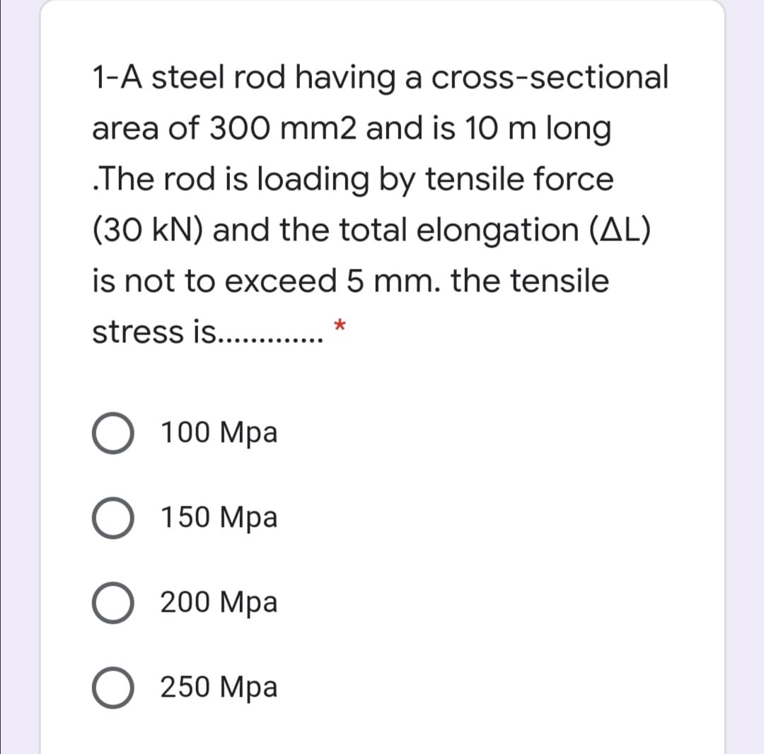 1-A steel rod having a cross-sectional
area of 300 mm2 and is 10 m long
.The rod is loading by tensile force
(30 kN) and the total elongation (AL)
is not to exceed 5 mm. the tensile
stress is.. .
100 Mpa
150 Мра
200 Mpa
О 250 Мра
