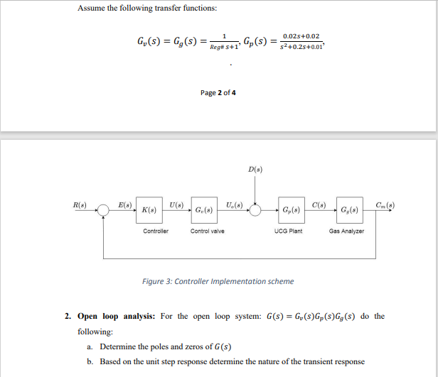 Assume the following transfer functions:
1
G₂(S) = Gg (S)
=
E(8)
U(8)
Reg# 5+1'
Page 2 of 4
G₂(S)=;
U.(8)
0.02s +0.02
s²+0.2s+0.01²
D(s)
R(s)
K(8)
G.(8)
G₂ (8)
G₂ (8)
Controller
Control valve
UCG Plant
Gas Analyzer
Figure 3: Controller Implementation scheme
2. Open loop analysis: For the open loop system: G(s) = G₂(S)Gp (S)Gg(s) do the
following:
a. Determine the poles and zeros of G(s)
b. Based on the unit step response determine the nature of the transient response
C(s)
Cm (8)