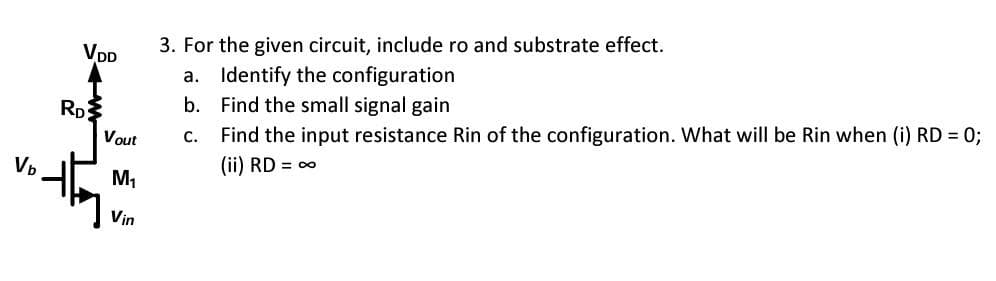 Vb
VDD
RD
Vout
M₁
Vin
3. For the given circuit, include ro and substrate effect.
a.
Identify the configuration
b.
Find the small signal gain
C.
Find the input resistance Rin of the configuration. What will be Rin when (i) RD = 0;
(ii) RD = ∞