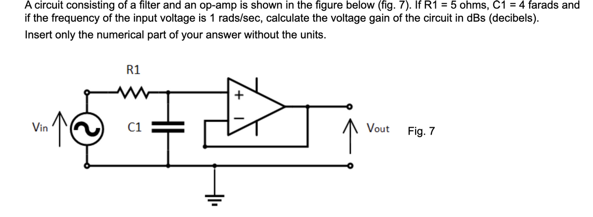 A circuit consisting of a filter and an op-amp is shown in the figure below (fig. 7). If R1 = 5 ohms, C1 = 4 farads and
if the frequency of the input voltage is 1 rads/sec, calculate the voltage gain of the circuit in dBs (decibels).
Insert only the numerical part of your answer without the units.
R1
Vin
C1
Vout
Fig. 7