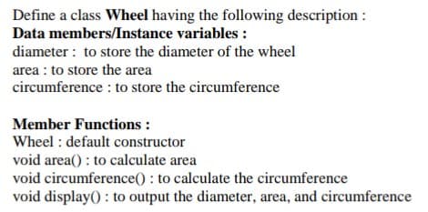 Define a class Wheel having the following description :
Data members/Instance variables :
diameter : to store the diameter of the wheel
area : to store the area
circumference : to store the circumference
Member Functions :
Wheel : default constructor
void area() : to calculate area
void circumference() : to calculate the circumference
void display() : to output the diameter, area, and circumference
