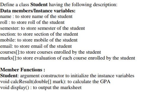 Define a class Student having the following description:
Data members/Instance variables:
name : to store name of the student
roll : to store roll of the student
semester: to store semester of the student
section: to store section of the student
mobile: to store mobile of the student
email: to store email of the student
courses[]:to store courses enrolled by the student
marks[]:to store evaluation of each course enrolled by the student
Member Functions :
Student: argument constructor to initialize the instance variables
void calcResult(double[] mark): to calculate the GPA
void display() : to output the marksheet
