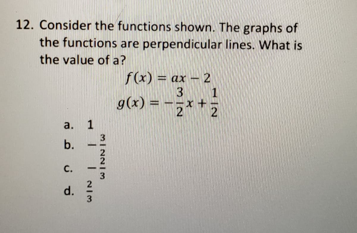 12. Consider the functions shown. The graphs of
the functions are perpendicular lines. What is
the value of a?
f(x) = ax – 2
3 1
g(x) = -;* +2
a.
1
b.
С.
1-
3
2
d.
