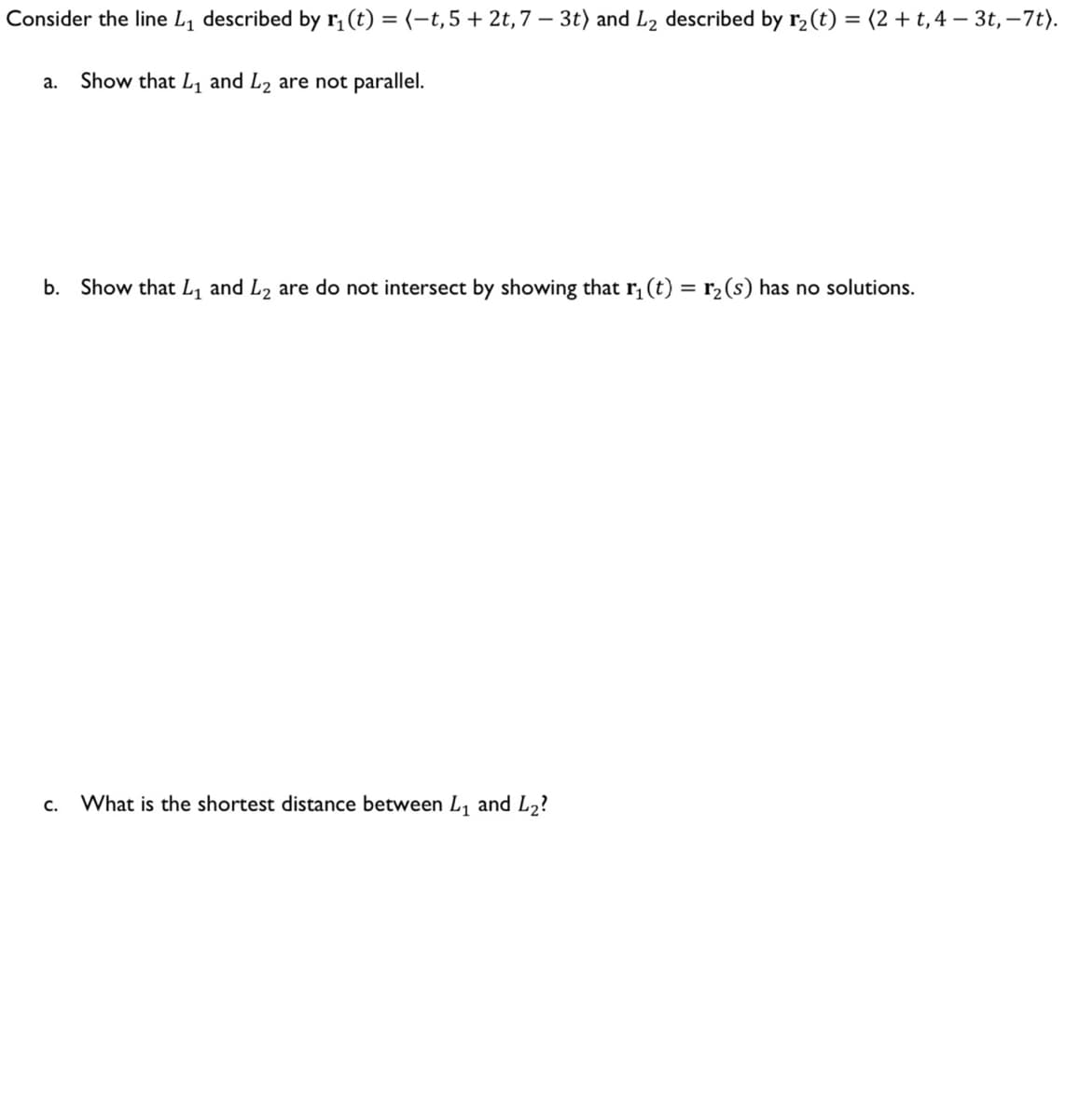 Consider the line L₁ described by r₁ (t) = (-t, 5 + 2t, 7 - 3t) and L₂ described by r₂ (t) = (2+t, 4 - 3t, -7t).
a. Show that L₁ and L2 are not parallel.
b. Show that L₁ and L₂ are do not intersect by showing that r₁(t) = r₂ (s) has no solutions.
C. What is the shortest distance between L₁ and L₂?