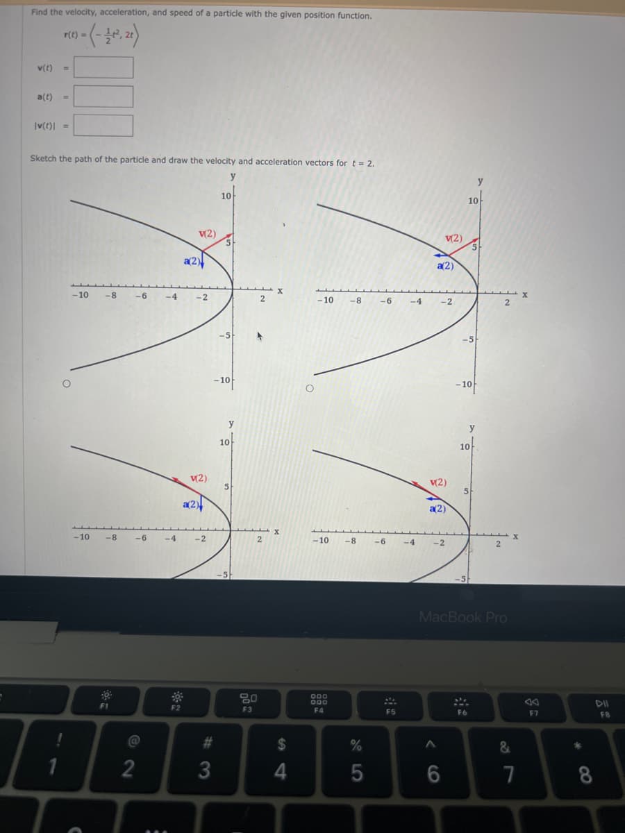 Find the velocity, acceleration, and speed of a particle with the given position function.
r(t)
1) = (-21-2², 21)
v(t) =
a(t) =
|v(t) =
Sketch the path of the particle and draw the velocity and acceleration vectors for t = 2.
y
!
1
-10 -8
-10
-6 -4
-8 -6
F1
@
2
-4
F2
v(2)
a(2)
-2
V(2)
a(2)
-2
#3
3
10
5
-5
-10
y
10
5
-5
2
2
80
F3
X
X
$
4
O
-10 -8 -6 -4
-10 -8
000
000
F4
%
5
-6
F5
-4
V(2)
a(2)
-2
v(2)
a(2)
A
-2
6
10
-5
-10
10
5
y
5
F6
y
MacBook Pro
2
&
X
7
F7
*
8
FB