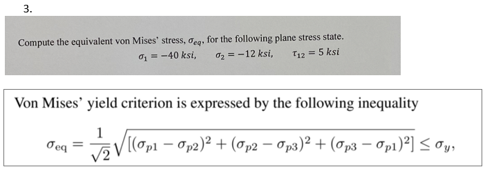 3.
Compute the equivalent von Mises' stress, deq, for the following plane stress state.
%₁ = -40 ksi, 0₂ = -12 ksi, T12 = 5 ksi
Von Mises' yield criterion is expressed by the following inequality
1
√ [(0p₁ - Op2₂)² + (Op2 − Op3)² + (Op3 − Op1)²] ≤ Oy,
Jeq =