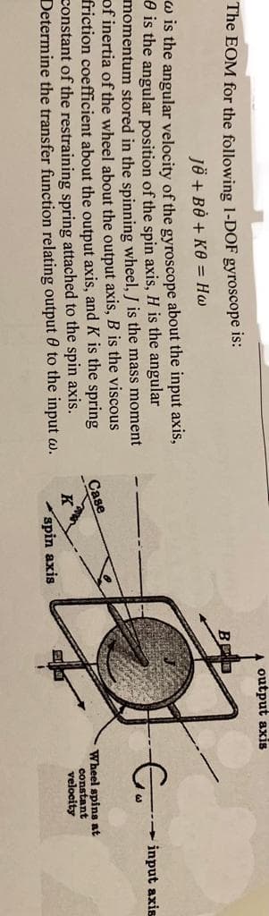 The EOM for the following 1-DOF gyroscope is:
JÖ + BO + KO = Hw
w is the angular velocity of the gyroscope about the input axis,
is the angular position of the spin axis, H is the angular
momentum stored in the spinning wheel, J is the mass moment
of inertia of the wheel about the output axis, B is the viscous
friction coefficient about the output axis, and K is the spring
constant of the restraining spring attached to the spin axis.
Determine the transfer function relating output to the input w.
Case
K
spin axis
output axis
BOD
Go
Wheel spins at
constant
velocity
input axis