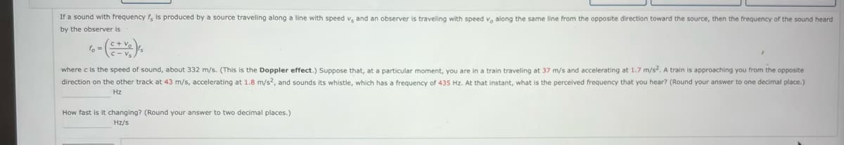 If a sound with frequency f, is produced by a source traveling along a line with speed v, and an observer straveling with speed v, along the same line from the opposite direction toward the source, then the frequency of the sound heard
by the observer is
fo=
where c is the speed of sound, about 332 m/s. (This is the Doppler effect.) Suppose that, at a particular moment, you are in a train traveling at 37 m/s and accelerating at 1.7 m/s². A train is approaching you from the opposite
direction on the other track at 43 m/s, accelerating at 1.8 m/s2, and sounds its whistle, which has a frequency of 435 Hz. At that instant, what is the perceived frequency that you hear? (Round your answer to one decimal place.)
Hz
How fast is it changing? (Round your answer to two decimal places.)
Hz/s