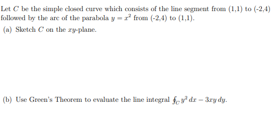 Let C be the simple closed curve which consists of the line segment from (1,1) to (-2,4)
followed by the arc of the parabola y = x² from (-2,4) to (1,1).
(a) Sketch C on the ry-plane.
(b) Use Green's Theorem to evaluate the line integral foy² dx - 3xy dy.