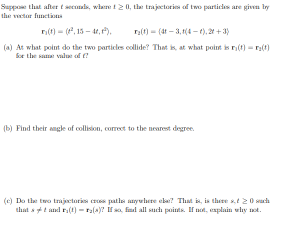 Suppose that after t seconds, where t≥ 0, the trajectories of two particles are given by
the vector functions
ri(t) = (t², 15-4t, 1²),
r₂(t) = (4t-3, t(4-t), 2t + 3)
(a) At what point do the two particles collide? That is, at what point is r₁(t) = r₂(t)
for the same value of t?
(b) Find their angle of collision, correct to the nearest degree.
(c) Do the two trajectories cross paths anywhere else? That is, is there s,t> 0 such
that st and ri(t) = r₂(s)? If so, find all such points. If not, explain why not.