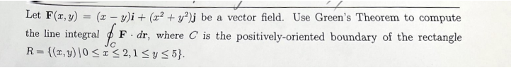 Let F(x, y) = (x - y)i + (x² + y²)j be a vector field. Use Green's Theorem to compute
positively-oriented boundary of the rectangle
the line integral F. dr, where C is the
R={(x,y) |0 ≤ x ≤ 2,1 ≤ y ≤5}.