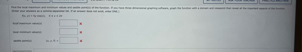 Find the local maximum and minimum values and saddle point(s) of the function. If you have three-dimensional graphing software, graph the function with a domain and viewpoint that reveal all the important aspects of the function.
(Enter your answers as a comma-separated list. If an answer does not exist, enter DNE.)
f(x, y) = 6y cos(x), 0≤x≤ 2π
local maximum value(s)
local minimum value(s)
saddle point(s)
(x, y, 1) =
X
X
PRACTICE ANOTHER
X