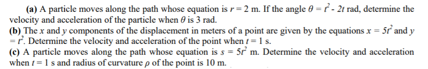 (a) A particle moves along the path whose equation is r= 2 m. If the angle 0 = ť - 2t rad, determine the
velocity and acceleration of the particle when 0 is 3 rad.
(b) The x and y components of the displacement in meters of a point are given by the equations x = 5ử and y
=ť. Determine the velocity and acceleration of the point when t = 1 s.
(c) A particle moves along the path whose equation is s = 5ť m. Determine the velocity and acceleration
when t = 1 s and radius of curvature p of the point is 10 m.
%3D
%3D
