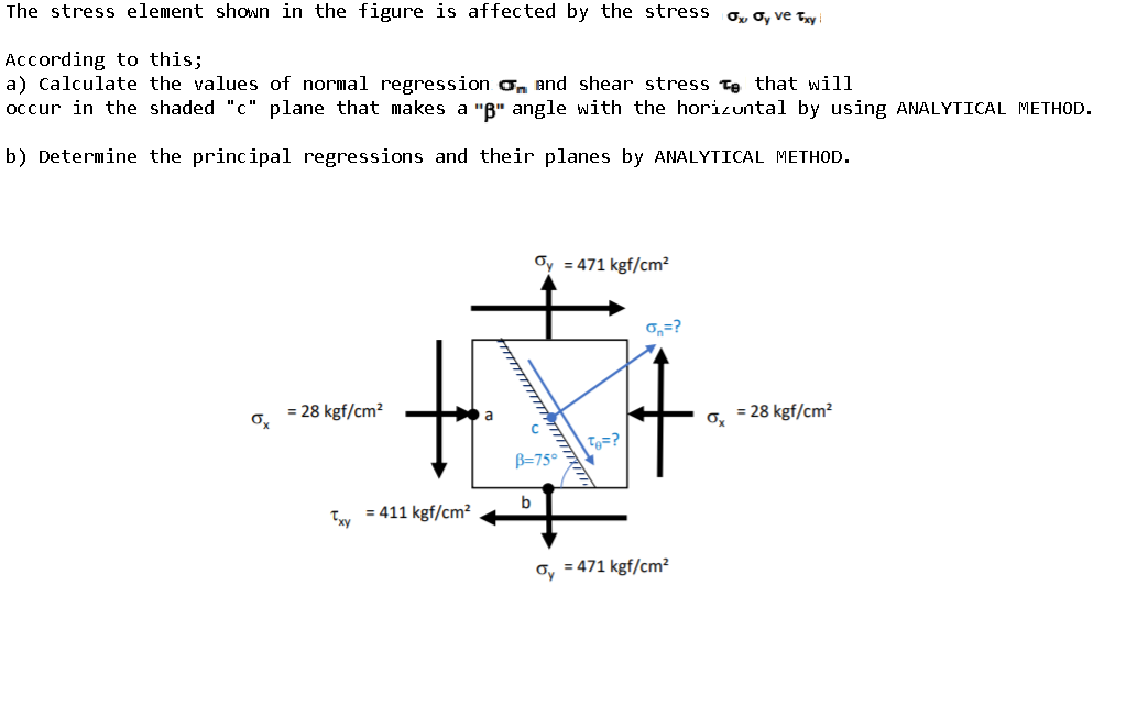 The stress element shown in the figure is affected by the stress o, ơ, ve Try
According to this;
a) Calculate the values of normal regression o, and shear stress te that will
occur in the shaded "c" plane that makes a "B" angle with the horizuntal by using ANALYTICAL METHOD.
b) Determine the principal regressions and their planes by ANALYTICAL METHOD.
Oy = 471 kgf/cm?
0,=?
= 28 kgf/cm²
= 28 kgf/cm?
| Tg=?
B=75°
t.
b
Ty = 411 kgf/cm?
o, = 471 kgf/cm?
