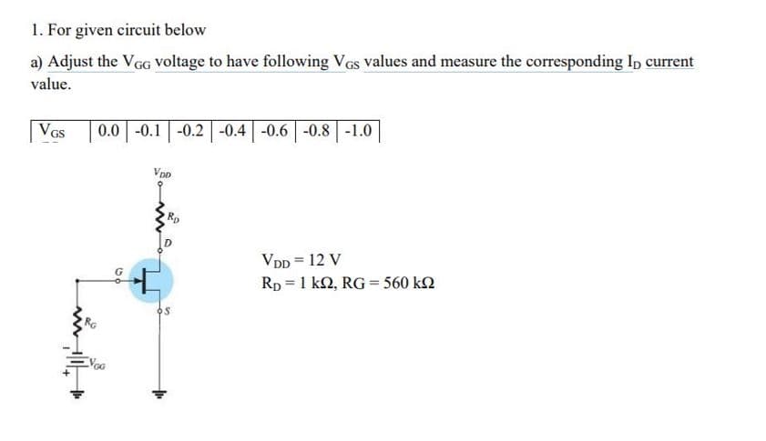 1. For given circuit below
a) Adjust the VGG Voltage to have following Vas values and measure the corresponding Ip current
value.
VGs
0.0 -0.1 -0.2 -0.4 -0.6 -0.8 -1.0
VDD
VDD = 12 V
Rp = 1 k2, RG = 560 k2
