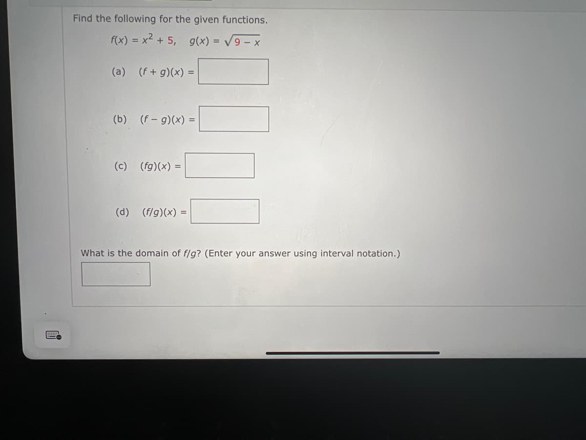 Find the following for the given functions.
f(x) = x² + 5, g(x) = √9-x
(a) (f+g)(x) =
(b) (f- g)(x) =
(c) (fg)(x) =
(d) (f/g)(x) =
What is the domain of f/g? (Enter your answer using interval notation.)