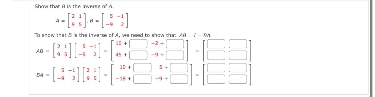 Show that B is the inverse of A.
To show that B is the inverse of A, we need to show that AB = I = BA.
10 +
-2 +
5 -1
A =
- [ 3² ]- · - | - ; -2²]
2 1
95
B
-9
1
-1
- B][52] -|
=
95 -9
AB=
5-1
- [533]-
-9
BA =
=
45 +
10+
-18 +
-9 +
5+
-9 +
=
81